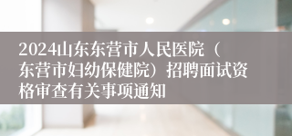 2024山东东营市人民医院（东营市妇幼保健院）招聘面试资格审查有关事项通知