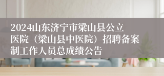 2024山东济宁市梁山县公立医院（梁山县中医院）招聘备案制工作人员总成绩公告