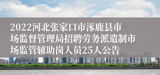 2022河北张家口市涿鹿县市场监督管理局招聘劳务派遣制市场监管辅助岗人员25人公告