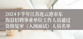 2024下半年江苏连云港市东海县招聘事业单位工作人员通过资格复审（入围面试）人员名单公告