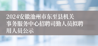 2024安徽池州市东至县机关事务服务中心招聘司勤人员拟聘用人员公示