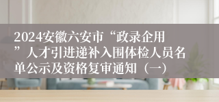 2024安徽六安市“政录企用”人才引进递补入围体检人员名单公示及资格复审通知（一）