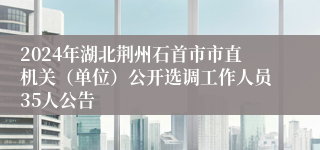 2024年湖北荆州石首市市直机关（单位）公开选调工作人员35人公告