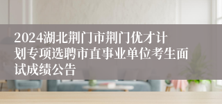 2024湖北荆门市荆门优才计划专项选聘市直事业单位考生面试成绩公告