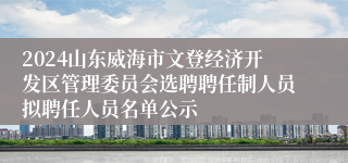 2024山东威海市文登经济开发区管理委员会选聘聘任制人员拟聘任人员名单公示