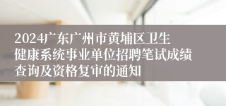 2024广东广州市黄埔区卫生健康系统事业单位招聘笔试成绩查询及资格复审的通知