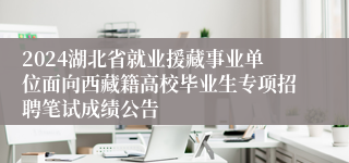 2024湖北省就业援藏事业单位面向西藏籍高校毕业生专项招聘笔试成绩公告