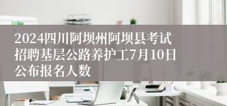 2024四川阿坝州阿坝县考试招聘基层公路养护工7月10日公布报名人数