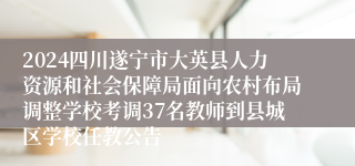 2024四川遂宁市大英县人力资源和社会保障局面向农村布局调整学校考调37名教师到县城区学校任教公告