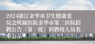 2024浙江金华市卫生健康委员会所属医院金华市第二医院招聘公告（第一批）拟聘用人员名单公示