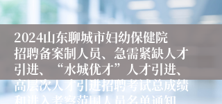 2024山东聊城市妇幼保健院招聘备案制人员、急需紧缺人才引进、“水城优才”人才引进、高层次人才引进招聘考试总成绩和进入考察范围人员名单通知