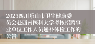 2023四川乐山市卫生健康委员会赴西南医科大学考核招聘事业单位工作人员递补体检工作的公告