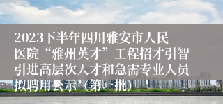 2023下半年四川雅安市人民医院“雅州英才”工程招才引智引进高层次人才和急需专业人员拟聘用公示（第一批）