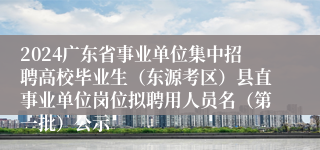 2024广东省事业单位集中招聘高校毕业生（东源考区）县直事业单位岗位拟聘用人员名（第一批）公示