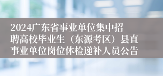 2024广东省事业单位集中招聘高校毕业生（东源考区）县直事业单位岗位体检递补人员公告