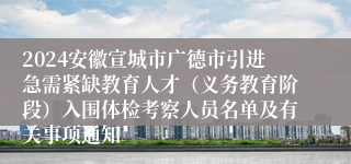 2024安徽宣城市广德市引进急需紧缺教育人才（义务教育阶段）入围体检考察人员名单及有关事项通知