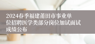 2024春季福建莆田市事业单位招聘医学类部分岗位加试面试成绩公布