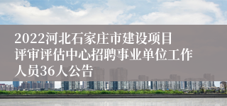 2022河北石家庄市建设项目评审评估中心招聘事业单位工作人员36人公告