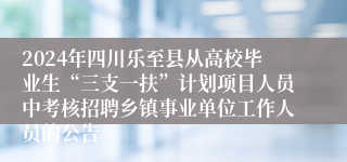 2024年四川乐至县从高校毕业生“三支一扶”计划项目人员中考核招聘乡镇事业单位工作人员的公告