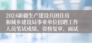 2024新疆生产建设兵团住房和城乡建设局事业单位招聘工作人员笔试成绩、资格复审、面试等有关事宜的公告