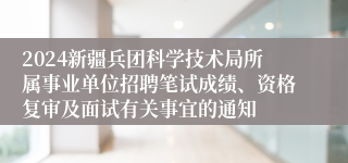 2024新疆兵团科学技术局所属事业单位招聘笔试成绩、资格复审及面试有关事宜的通知