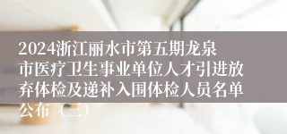 2024浙江丽水市第五期龙泉市医疗卫生事业单位人才引进放弃体检及递补入围体检人员名单公布（三）