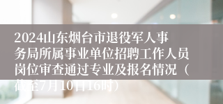 2024山东烟台市退役军人事务局所属事业单位招聘工作人员岗位审查通过专业及报名情况（截至7月10日16时）