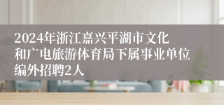 2024年浙江嘉兴平湖市文化和广电旅游体育局下属事业单位编外招聘2人