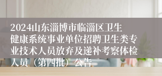 2024山东淄博市临淄区卫生健康系统事业单位招聘卫生类专业技术人员放弃及递补考察体检人员（第四批）公告