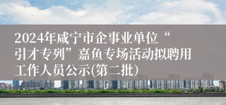 2024年咸宁市企事业单位“引才专列”嘉鱼专场活动拟聘用工作人员公示(第二批）