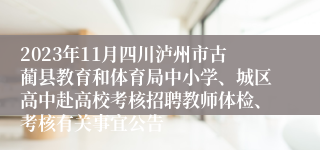 2023年11月四川泸州市古蔺县教育和体育局中小学、城区高中赴高校考核招聘教师体检、考核有关事宜公告