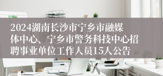 2024湖南长沙市宁乡市融媒体中心、宁乡市警务科技中心招聘事业单位工作人员15人公告