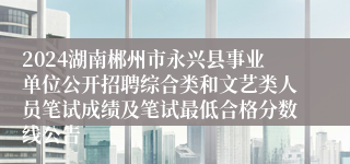 2024湖南郴州市永兴县事业单位公开招聘综合类和文艺类人员笔试成绩及笔试最低合格分数线公告