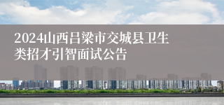 2024山西吕梁市交城县卫生类招才引智面试公告