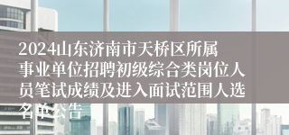 2024山东济南市天桥区所属事业单位招聘初级综合类岗位人员笔试成绩及进入面试范围人选名单公告