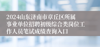 2024山东济南市章丘区所属事业单位招聘初级综合类岗位工作人员笔试成绩查询入口