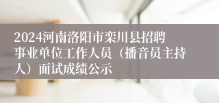 2024河南洛阳市栾川县招聘事业单位工作人员（播音员主持人）面试成绩公示