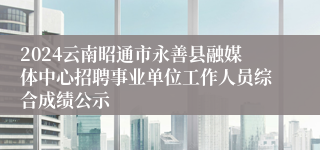 2024云南昭通市永善县融媒体中心招聘事业单位工作人员综合成绩公示