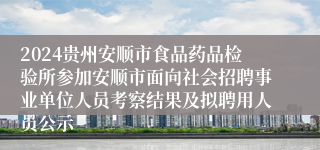 2024贵州安顺市食品药品检验所参加安顺市面向社会招聘事业单位人员考察结果及拟聘用人员公示                      