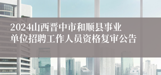 2024山西晋中市和顺县事业单位招聘工作人员资格复审公告