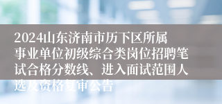 2024山东济南市历下区所属事业单位初级综合类岗位招聘笔试合格分数线、进入面试范围人选及资格复审公告