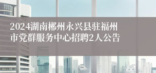 2024湖南郴州永兴县驻福州市党群服务中心招聘2人公告