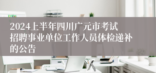 2024上半年四川广元市考试招聘事业单位工作人员体检递补的公告