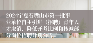 2024宁夏石嘴山市第一批事业单位自主引进（招聘）青年人才取消、降低开考比例和核减部分岗位招聘计划公告