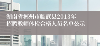 湖南省郴州市临武县2013年招聘教师体检合格人员名单公示