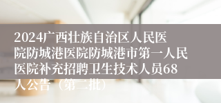 2024广西壮族自治区人民医院防城港医院防城港市第一人民医院补充招聘卫生技术人员68人公告（第二批）