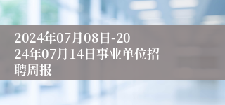 2024年07月08日-2024年07月14日事业单位招聘周报