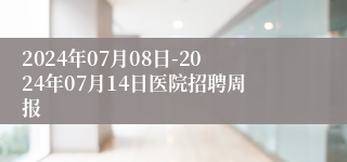 2024年07月08日-2024年07月14日医院招聘周报