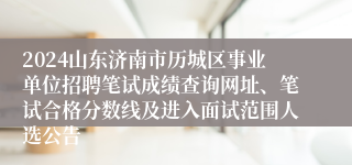 2024山东济南市历城区事业单位招聘笔试成绩查询网址、笔试合格分数线及进入面试范围人选公告