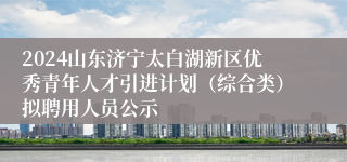 2024山东济宁太白湖新区优秀青年人才引进计划（综合类）拟聘用人员公示